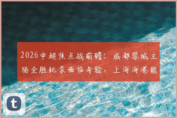 2026中超焦点战前瞻:成都蓉城主场全胜纪录面临考验,上海海港能否打破客场不胜僵局