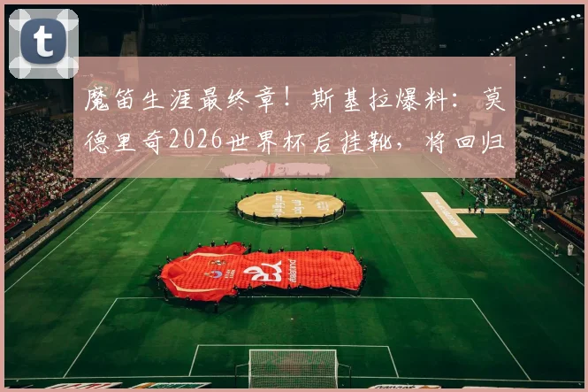 魔笛生涯最终章！斯基拉爆料：莫德里奇2026世界杯后挂靴，将回归皇马管理层任职详情