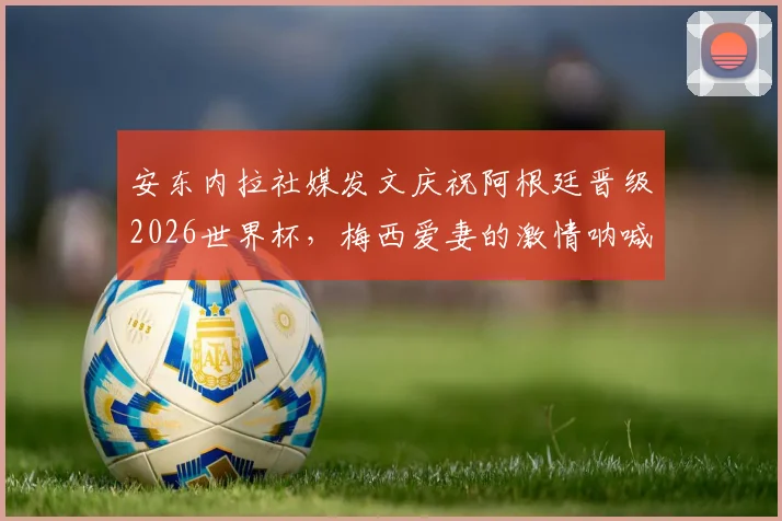安东内拉社媒发文庆祝阿根廷晋级2026世界杯,梅西爱妻的激情呐喊与家庭支持全记录