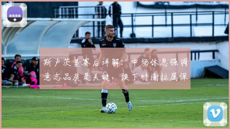 斯卢茨基赛后详解:中场休息强调意志品质是关键,换下特谢拉属保护性调整
