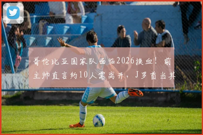 哥伦比亚国家队面临2026换血！前主帅直言约10人需离开，J罗首当其冲引热议