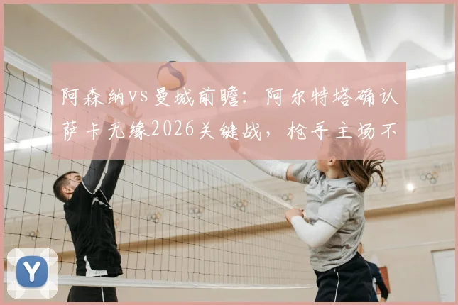 阿森纳vs曼城前瞻：阿尔特塔确认萨卡无缘2026关键战，枪手主场不守平局争胜