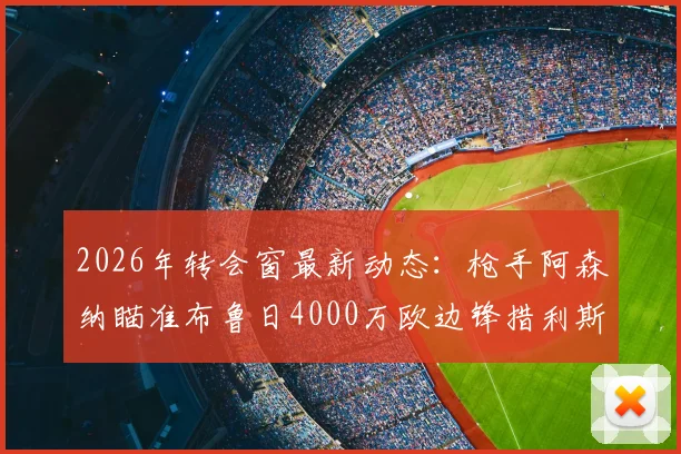 2026年转会窗最新动态：枪手阿森纳瞄准布鲁日4000万欧边锋措利斯，引援策略与技术适配度分析