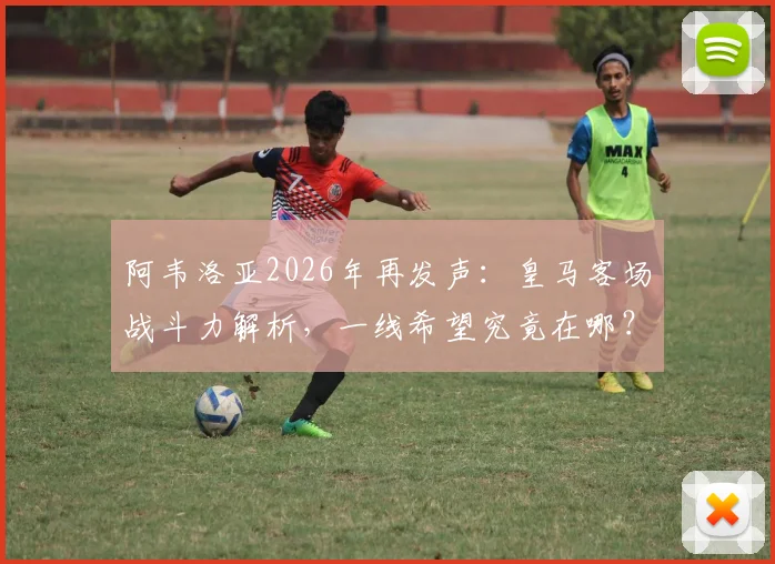 阿韦洛亚2026年再发声：皇马客场战斗力解析，一线希望究竟在哪？球迷必看深度探讨
