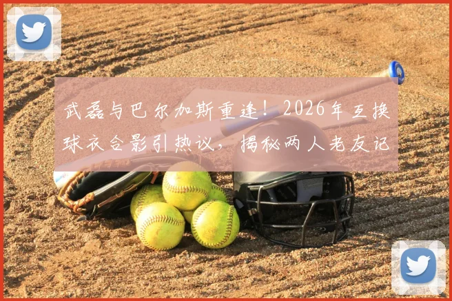 武磊与巴尔加斯重逢！2026年互换球衣合影引热议，揭秘两人老友记与近况
