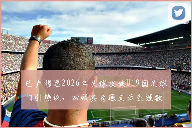 巴卢穆恩2026年头球攻破U19国足球门引热议，回顾其南通支云生涯数据与朱艺最新爆料