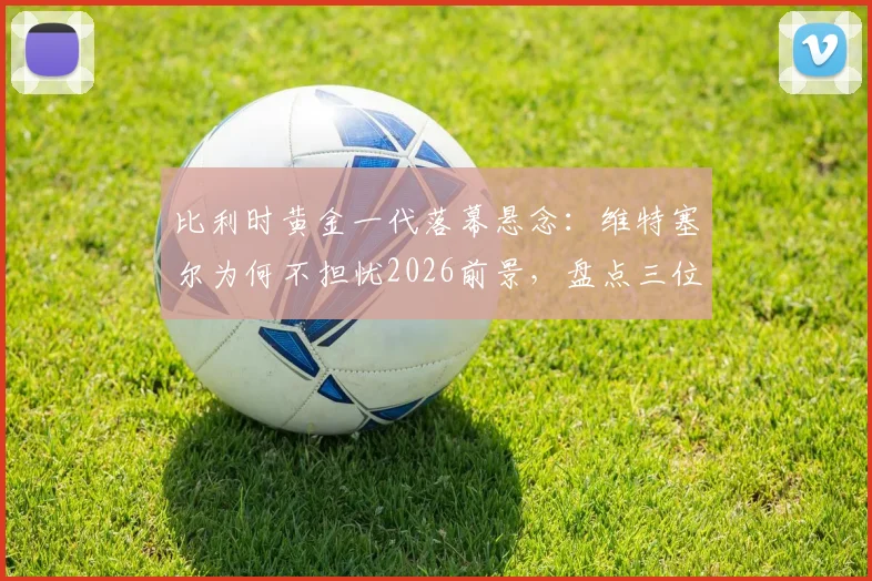 比利时黄金一代落幕悬念:维特塞尔为何不担忧2026前景,盘点三位关键接班人