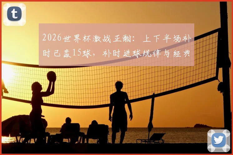 2026世界杯激战正酣：上下半场补时已轰15球，补时进球规律与经典绝杀时刻全回顾