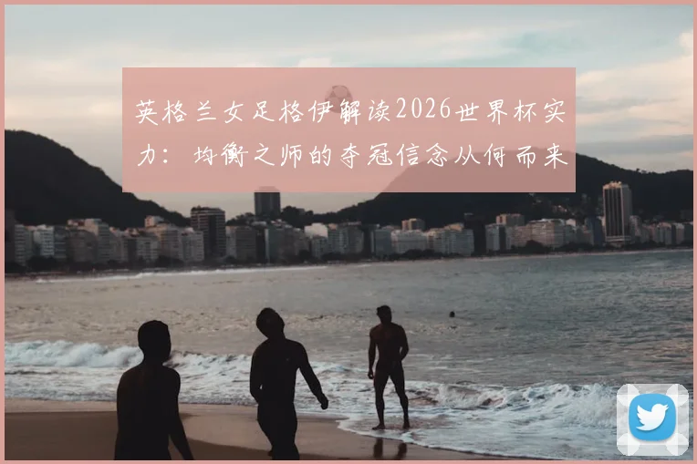 英格兰女足格伊解读2026世界杯实力：均衡之师的夺冠信念从何而来