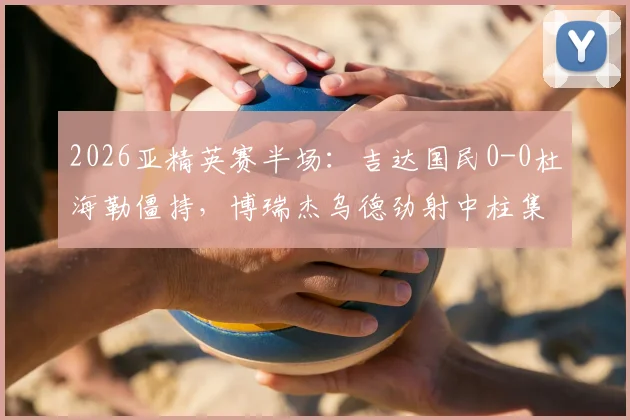 2026亚精英赛半场：吉达国民0-0杜海勒僵持，博瑞杰乌德劲射中柱集锦回放与全场分析