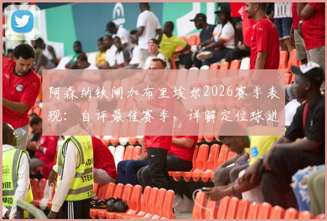 阿森纳铁闸加布里埃尔2026赛季表现：自评最佳赛季，详解定位球进攻战术秘诀