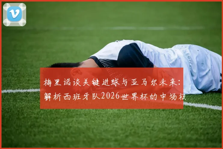 梅里诺谈关键进球与亚马尔未来：解析西班牙队2026世界杯的中场核心与边路爆点