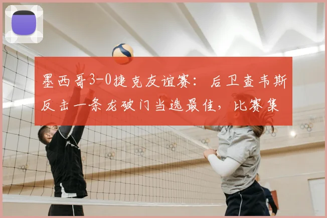 墨西哥3-0捷克友谊赛:后卫查韦斯反击一条龙破门当选最佳,比赛集锦与球员解析