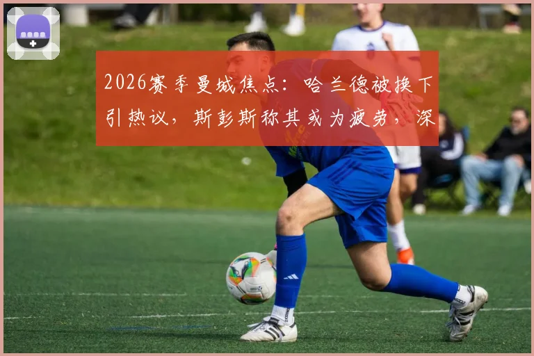 2026赛季曼城焦点：哈兰德被换下引热议，斯彭斯称其或为疲劳，深度剖析瓜帅换人决策与球星体能管理