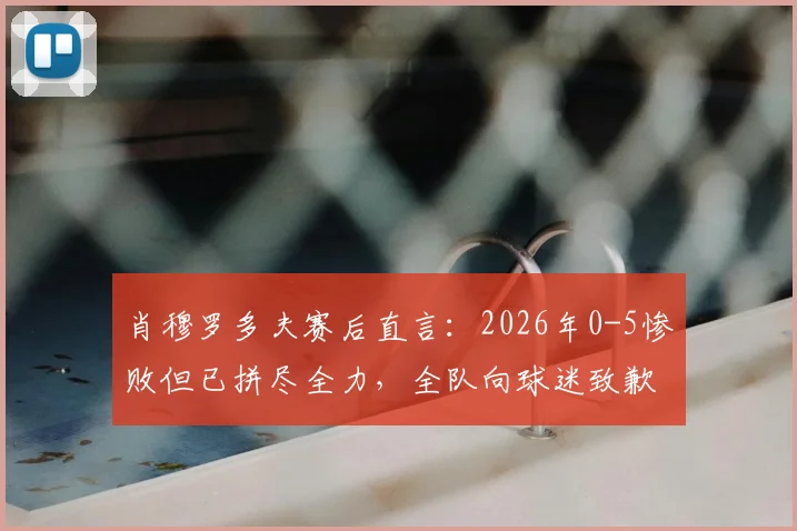 肖穆罗多夫赛后直言:2026年0-5惨败但已拼尽全力,全队向球迷致歉