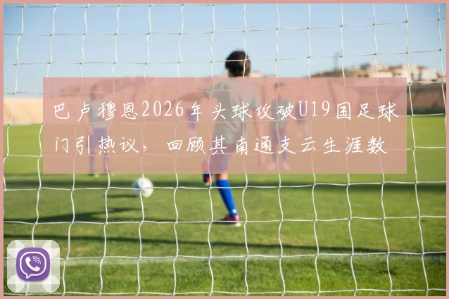 巴卢穆恩2026年头球攻破U19国足球门引热议,回顾其南通支云生涯数据与朱艺最新爆料