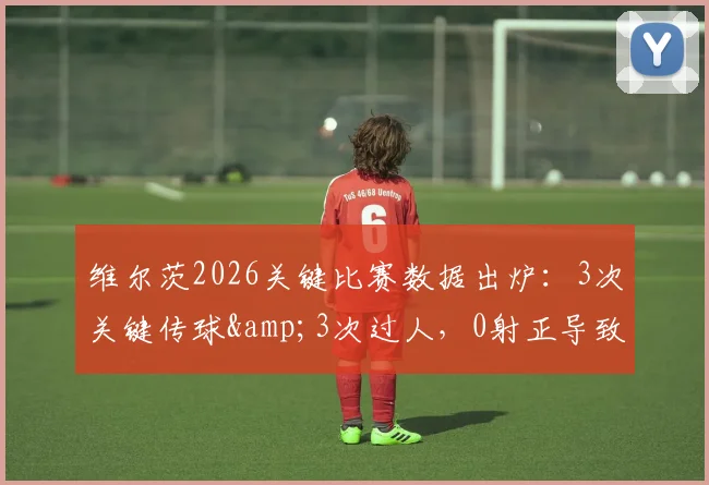 维尔茨2026关键比赛数据出炉：3次关键传球&3次过人，0射正导致评分6.2分，表现深度分析