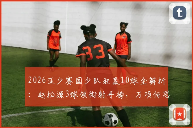 2026亚少赛国少队狂轰10球全解析：赵松源3球领衔射手榜，万项何思凡贡献2球1助成关键