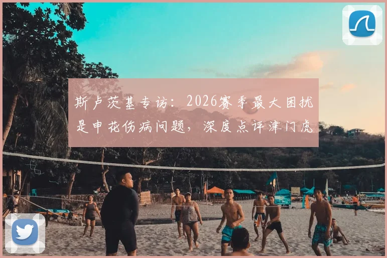 斯卢茨基专访：2026赛季最大困扰是申花伤病问题，深度点评津门虎两位优秀外援实力与特点