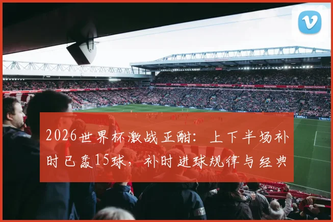 2026世界杯激战正酣：上下半场补时已轰15球，补时进球规律与经典绝杀时刻全回顾