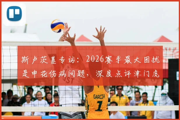 斯卢茨基专访:2026赛季最大困扰是申花伤病问题,深度点评津门虎两位优秀外援实力与特点