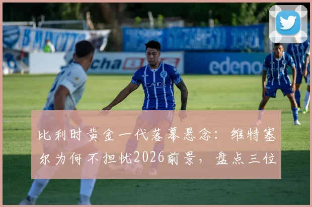 比利时黄金一代落幕悬念：维特塞尔为何不担忧2026前景，盘点三位关键接班人
