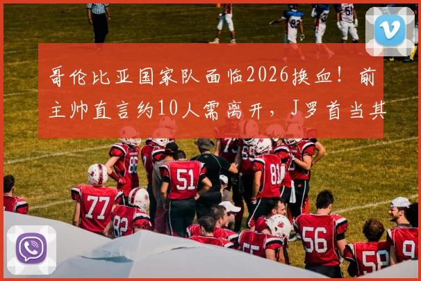 哥伦比亚国家队面临2026换血!前主帅直言约10人需离开,J罗首当其冲引热议