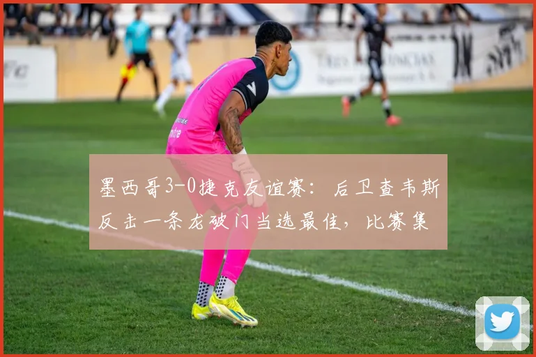 墨西哥3-0捷克友谊赛：后卫查韦斯反击一条龙破门当选最佳，比赛集锦与球员解析