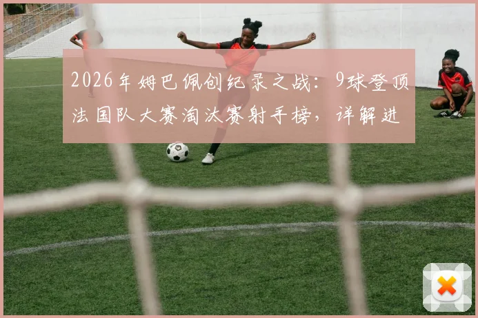 2026年姆巴佩创纪录之战：9球登顶法国队大赛淘汰赛射手榜，详解进球分布与历史排名