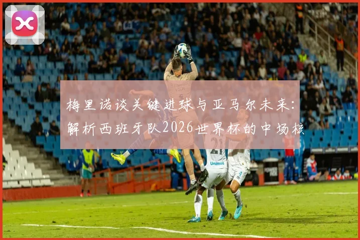 梅里诺谈关键进球与亚马尔未来：解析西班牙队2026世界杯的中场核心与边路爆点
