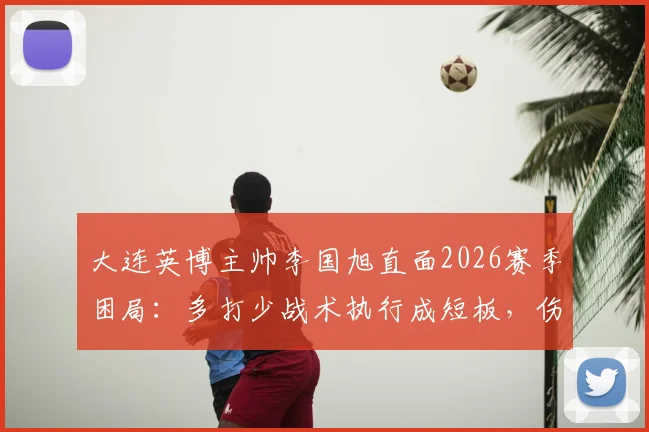 大连英博主帅李国旭直面2026赛季困局:多打少战术执行成短板,伤病潮成战绩拦路虎