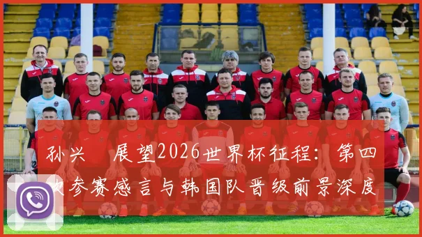孙兴慜展望2026世界杯征程:第四次参赛感言与韩国队晋级前景深度分析
