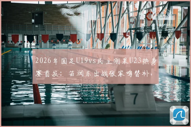 2026年国足U19vs民主刚果U23热身赛首发：苗润东出战张家鸣替补，附两队阵容实力前瞻分析