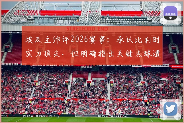 埃及主帅评2026赛事：承认比利时实力顶尖，但明确指出关键点球遭漏判