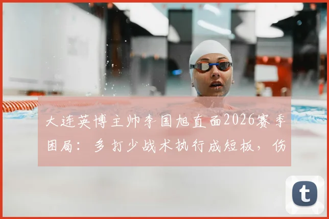 大连英博主帅李国旭直面2026赛季困局：多打少战术执行成短板，伤病潮成战绩拦路虎