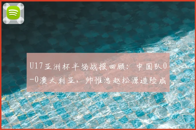 U17亚洲杯半场战报回顾：中国队0-0澳大利亚，帅惟浩赵松源造险成亮点，附赛事首发阵容解析