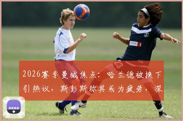 2026赛季曼城焦点：哈兰德被换下引热议，斯彭斯称其或为疲劳，深度剖析瓜帅换人决策与球星体能管理