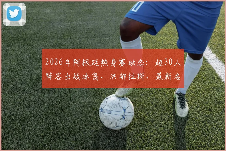 2026年阿根廷热身赛动态:超30人阵容出战冰岛、洪都拉斯,最新名单与战术看点解析