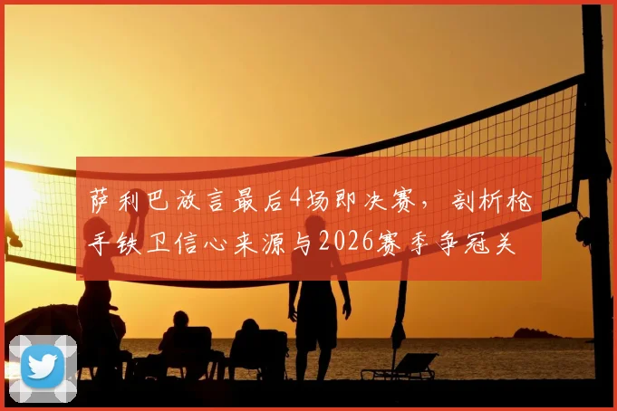 萨利巴放言最后4场即决赛，剖析枪手铁卫信心来源与2026赛季争冠关键战