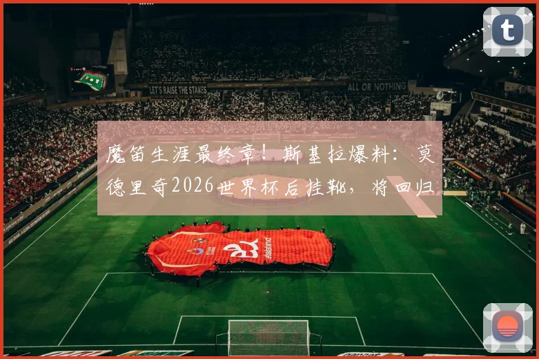 魔笛生涯最终章！斯基拉爆料：莫德里奇2026世界杯后挂靴，将回归皇马管理层任职详情