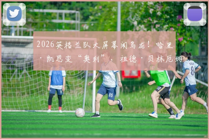 2026英格兰队大屏幕闹乌龙！哈里·凯恩变“奥利”，祖德·贝林厄姆成“杰德”，现场尴尬瞬间回顾