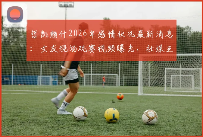 哲凯赖什2026年感情状况最新消息：女友现场观赛视频曝光，社媒互动证实两人复合传闻