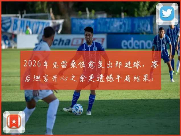 2026年克雷桑伤愈复出即进球,赛后坦言开心之余更遗憾平局结果,附完整采访实录