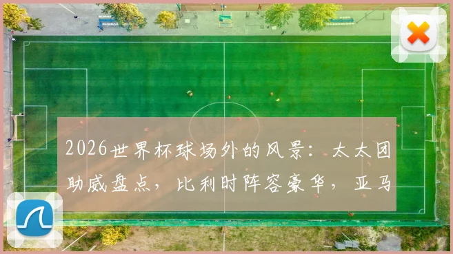 2026世界杯球场外的风景：太太团助威盘点，比利时阵容豪华，亚马尔女友引关注