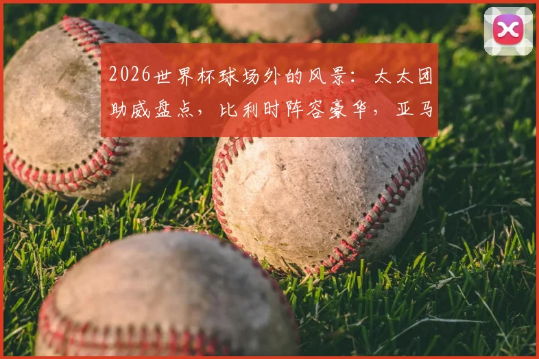 2026世界杯球场外的风景：太太团助威盘点，比利时阵容豪华，亚马尔女友引关注