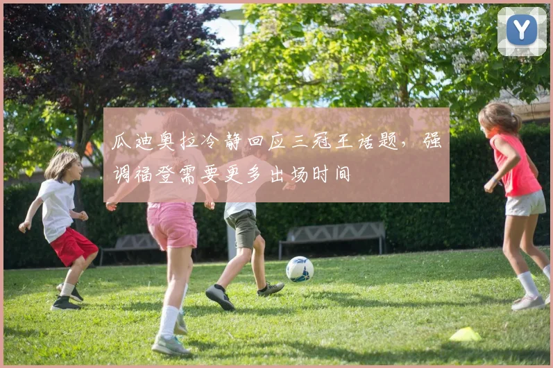 瓜迪奥拉冷静回应三冠王话题，强调福登需要更多出场时间