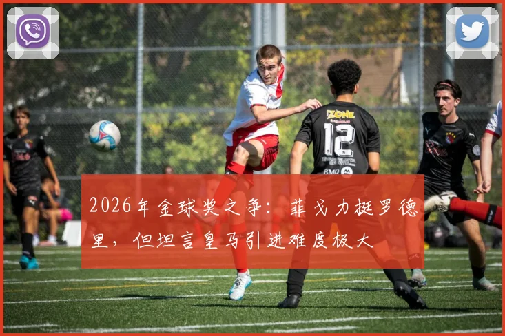 2026年金球奖之争：菲戈力挺罗德里，但坦言皇马引进难度极大