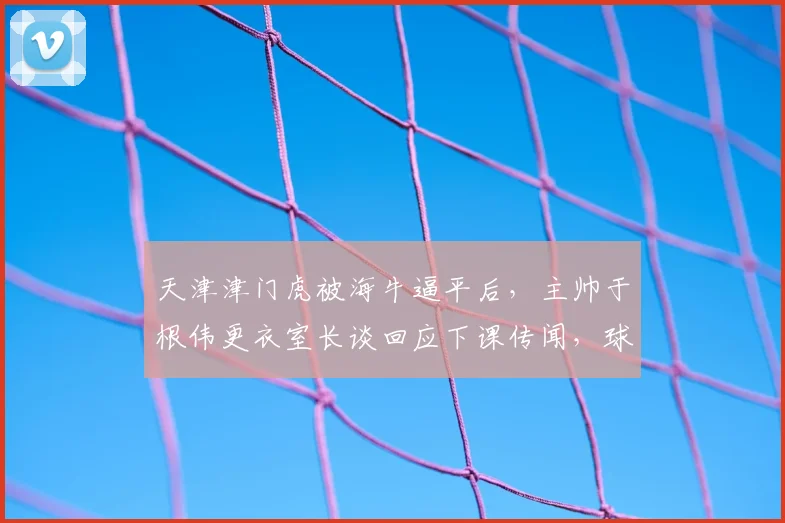 天津津门虎被海牛逼平后，主帅于根伟更衣室长谈回应下课传闻，球队未来路在何方？