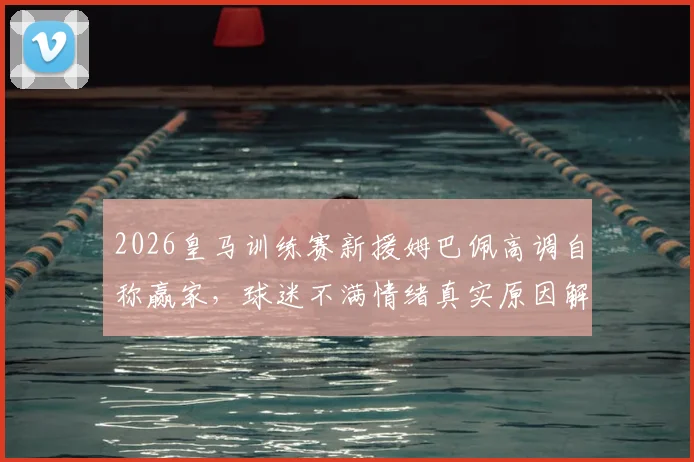 2026皇马训练赛新援姆巴佩高调自称赢家，球迷不满情绪真实原因解析
