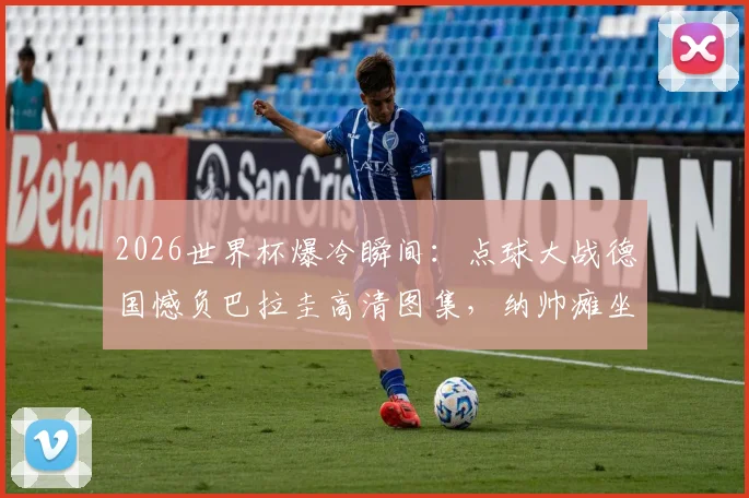 2026世界杯爆冷瞬间：点球大战德国憾负巴拉圭高清图集，纳帅瘫坐&球员落寞神情全记录